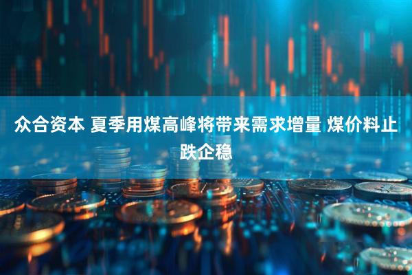 众合资本 夏季用煤高峰将带来需求增量 煤价料止跌企稳