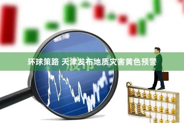 环球策路 天津发布地质灾害黄色预警