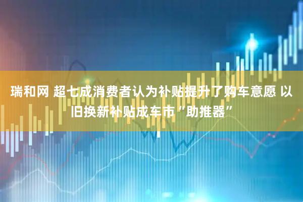 瑞和网 超七成消费者认为补贴提升了购车意愿 以旧换新补贴成车市“助推器”