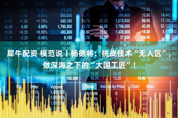 犀牛配资 模范说丨杨德将：挑战技术“无人区”，做深海之下的“大国工匠”！