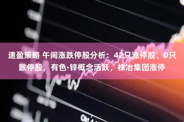速盈策略 午间涨跌停股分析：42只涨停股、0只跌停股，有色·锌概念活跃，株冶集团涨停