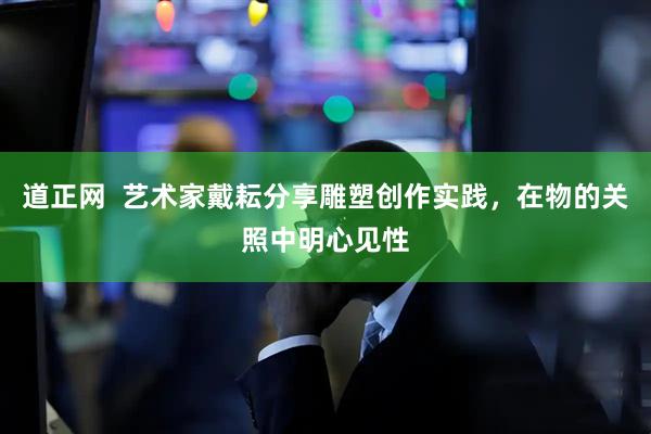 道正网  艺术家戴耘分享雕塑创作实践，在物的关照中明心见性
