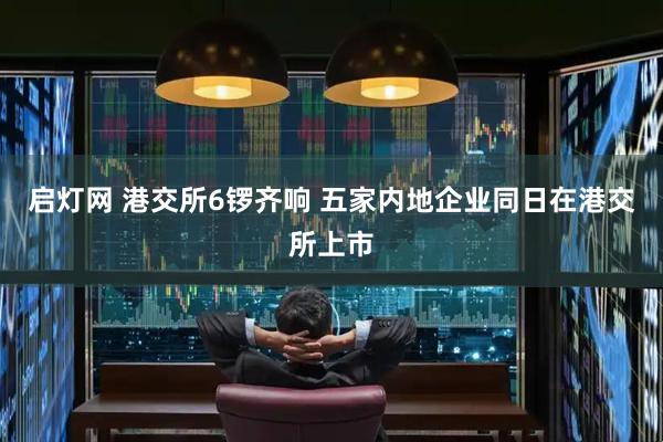 启灯网 港交所6锣齐响 五家内地企业同日在港交所上市