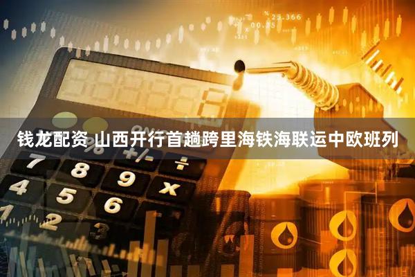 钱龙配资 山西开行首趟跨里海铁海联运中欧班列