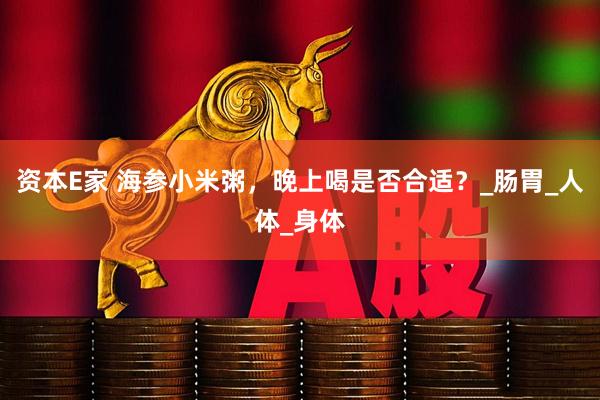 资本E家 海参小米粥，晚上喝是否合适？_肠胃_人体_身体