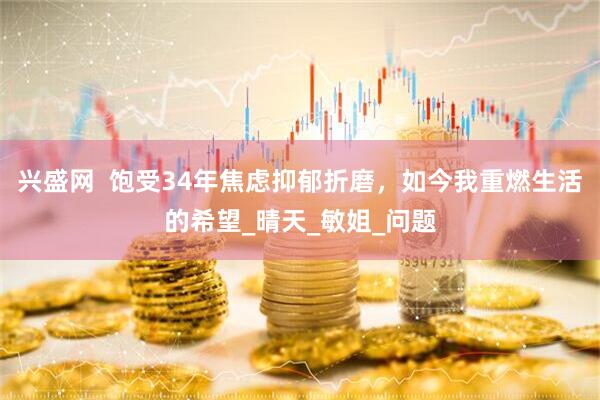 兴盛网  饱受34年焦虑抑郁折磨，如今我重燃生活的希望_晴天_敏姐_问题