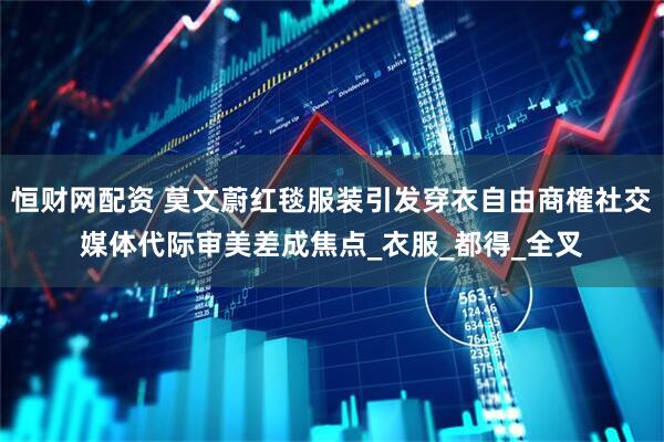 恒财网配资 莫文蔚红毯服装引发穿衣自由商榷社交媒体代际审美差成焦点_衣服_都得_全叉