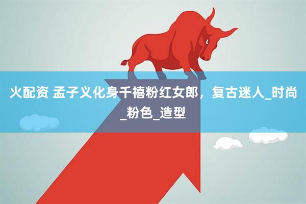 火配资 孟子义化身千禧粉红女郎，复古迷人_时尚_粉色_造型