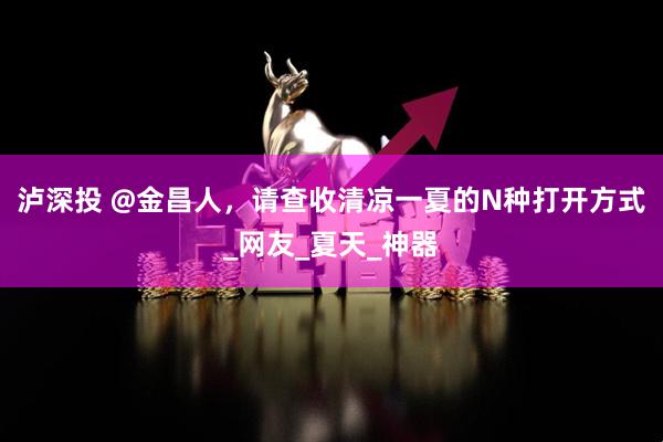 泸深投 @金昌人，请查收清凉一夏的N种打开方式_网友_夏天_神器