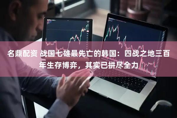 名鼎配资 战国七雄最先亡的韩国：四战之地三百年生存博弈，其实已拼尽全力