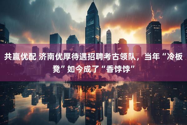 共赢优配 济南优厚待遇招聘考古领队，当年“冷板凳”如今成了“香饽饽”