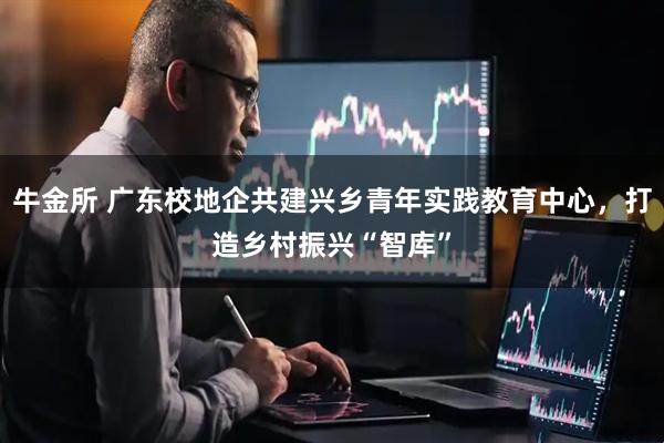 牛金所 广东校地企共建兴乡青年实践教育中心，打造乡村振兴“智库”