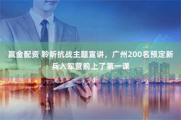 赢金配资 聆听抗战主题宣讲，广州200名预定新兵入军营前上了第一课