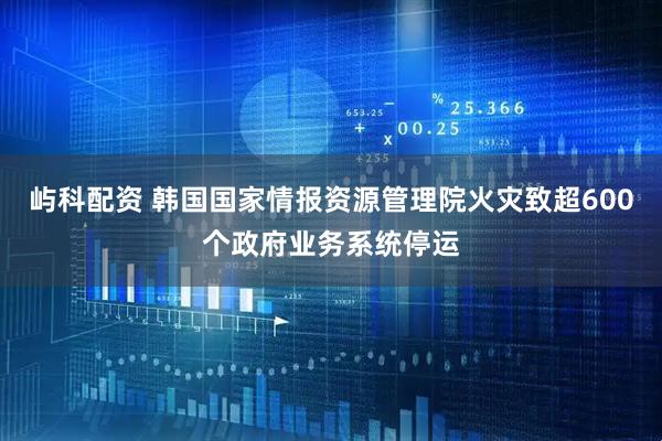 屿科配资 韩国国家情报资源管理院火灾致超600个政府业务系统停运