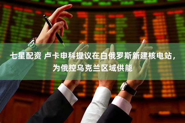 七星配资 卢卡申科提议在白俄罗斯新建核电站，为俄控乌克兰区域供能
