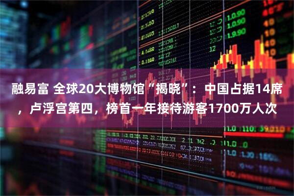 融易富 全球20大博物馆“揭晓”:中国占据14席,卢浮宫第四,榜首一年接待游客1700万人次