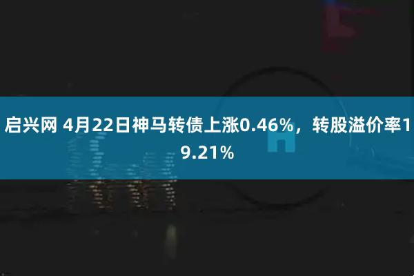 启兴网 4月22日神马转债上涨0.46%，转股溢价率19.21%
