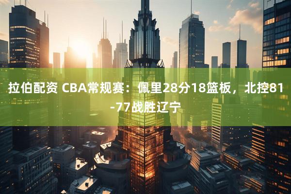 拉伯配资 CBA常规赛：佩里28分18篮板，北控81-77战胜辽宁