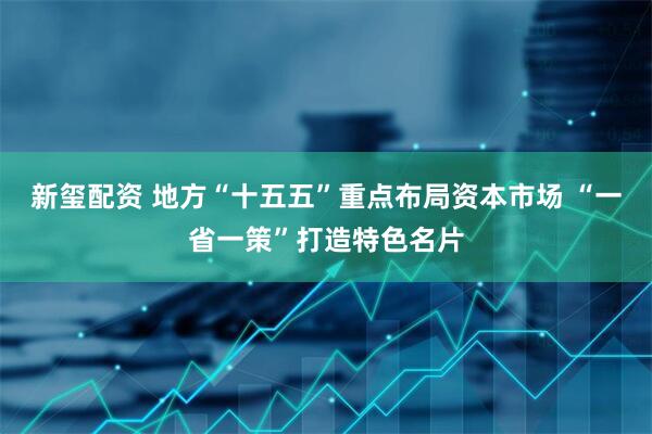 新玺配资 地方“十五五”重点布局资本市场 “一省一策”打造特色名片